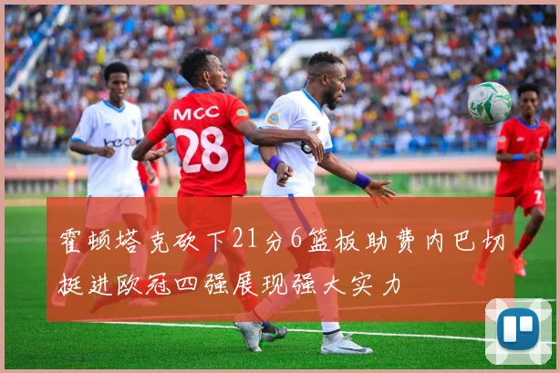霍顿塔克砍下21分6篮板助费内巴切挺进欧冠四强展现强大实力