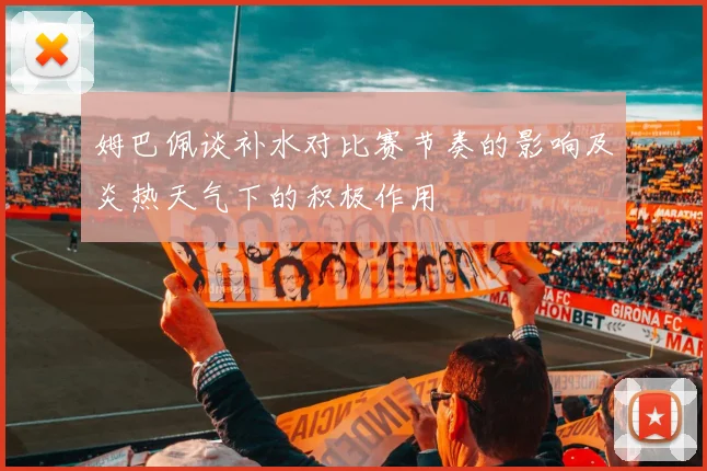 姆巴佩谈补水对比赛节奏的影响及炎热天气下的积极作用