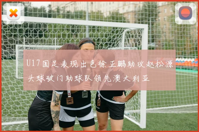 U17国足表现出色徐正鹏助攻赵松源头球破门助球队领先澳大利亚