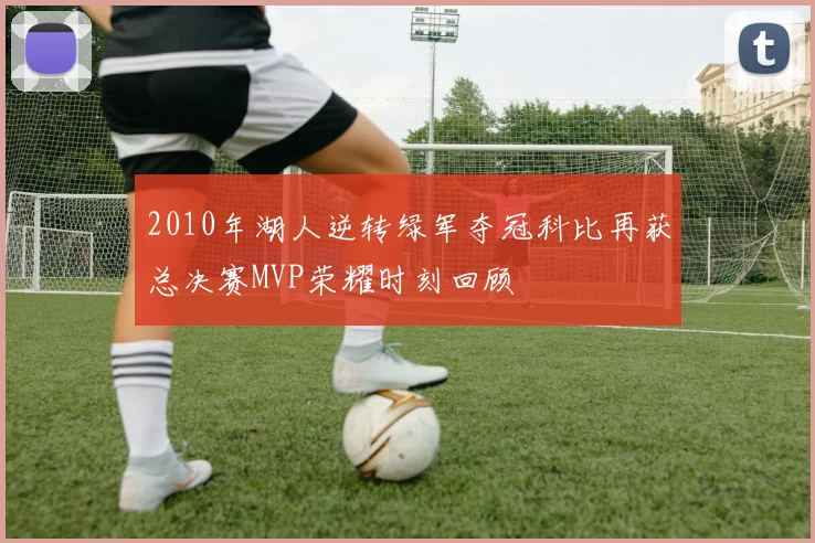 2010年湖人逆转绿军夺冠科比再获总决赛MVP荣耀时刻回顾