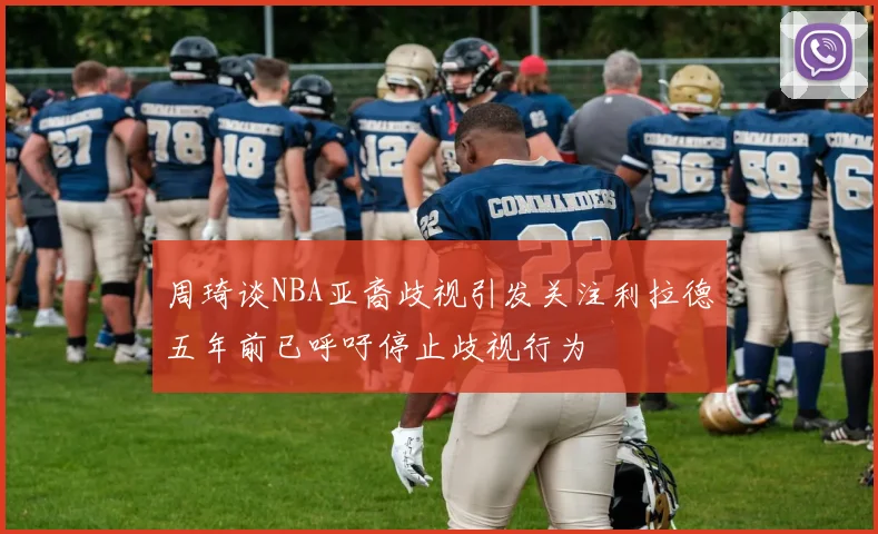 周琦谈NBA亚裔歧视引发关注利拉德五年前已呼吁停止歧视行为