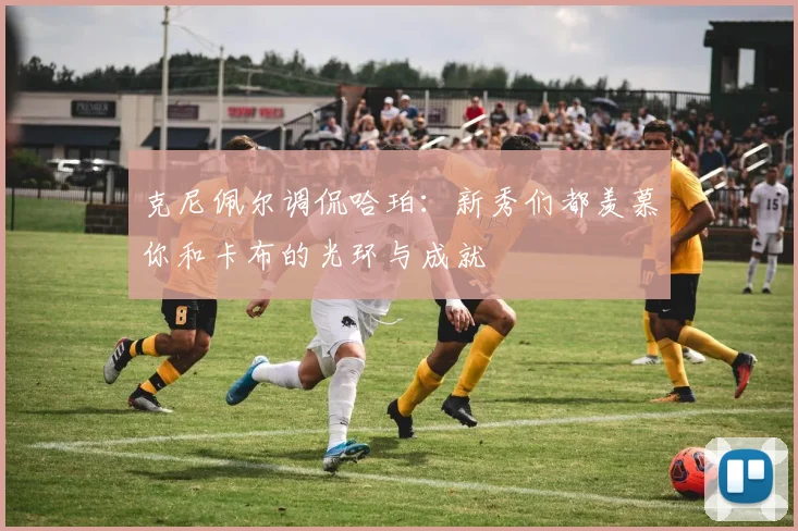 克尼佩尔调侃哈珀：新秀们都羡慕你和卡布的光环与成就