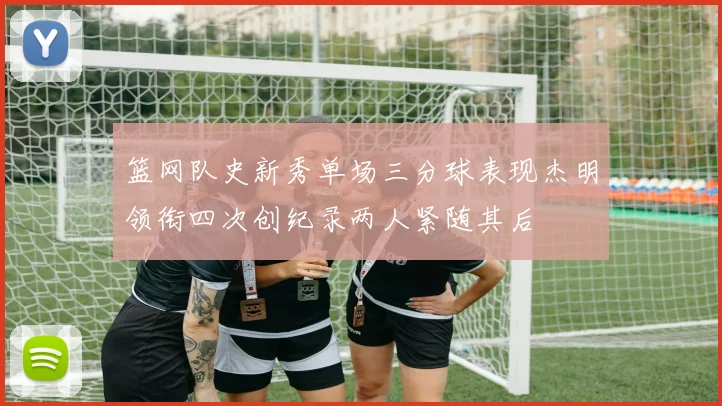 篮网队史新秀单场三分球表现杰明领衔四次创纪录两人紧随其后