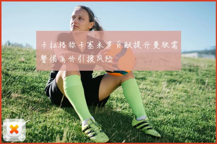 卡拉格称卡塞米罗贡献提升曼联需警惕高价引援风险