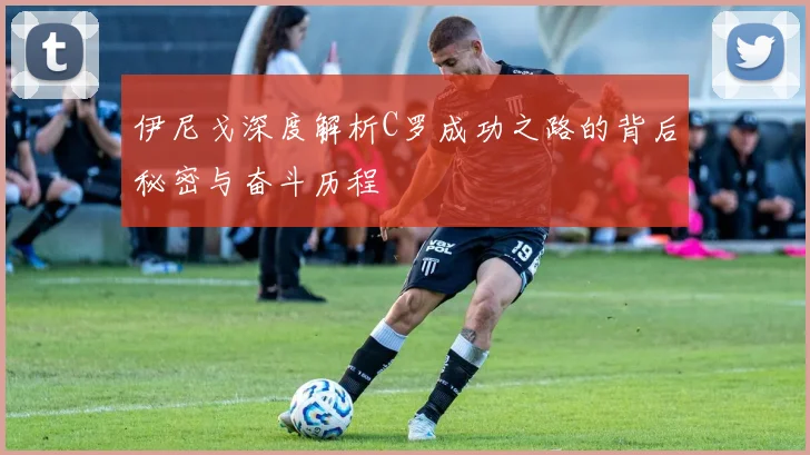 伊尼戈深度解析C罗成功之路的背后秘密与奋斗历程