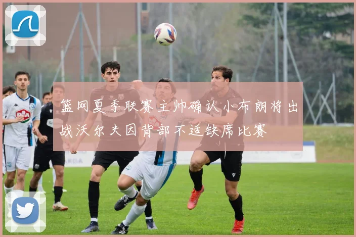 篮网夏季联赛主帅确认小布朗将出战沃尔夫因背部不适缺席比赛