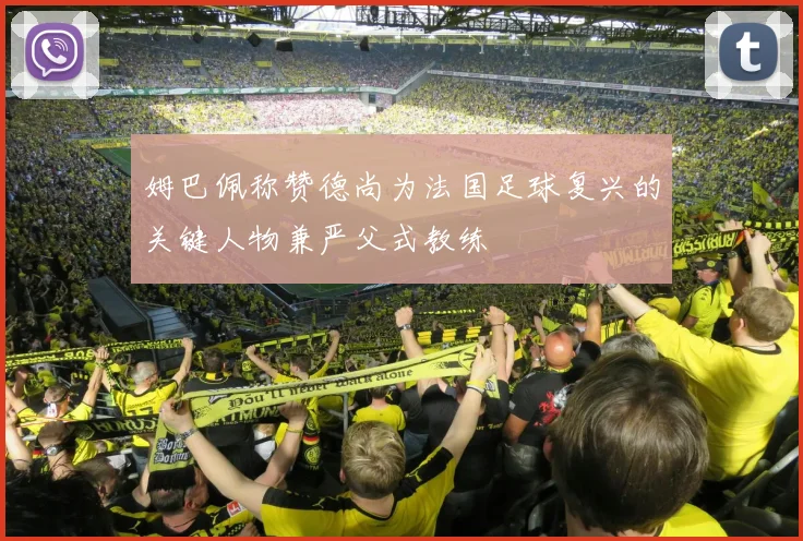 姆巴佩称赞德尚为法国足球复兴的关键人物兼严父式教练