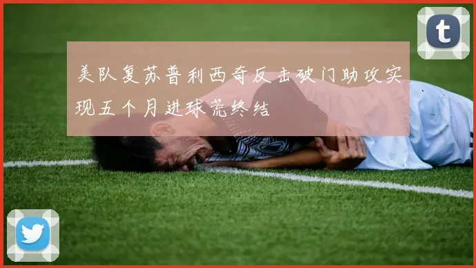 美队复苏普利西奇反击破门助攻实现五个月进球荒终结