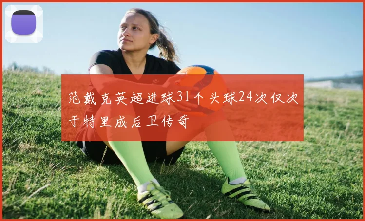 范戴克英超进球31个头球24次仅次于特里成后卫传奇