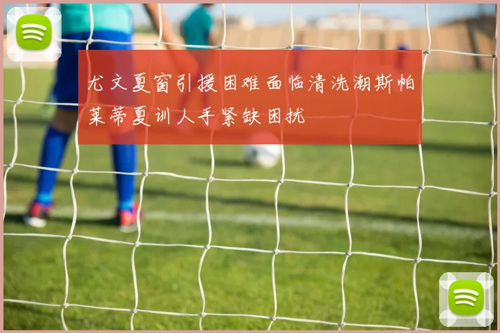 尤文夏窗引援困难面临清洗潮斯帕莱蒂夏训人手紧缺困扰