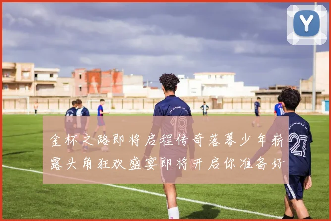 金杯之路即将启程传奇落幕少年崭露头角狂欢盛宴即将开启你准备好了吗