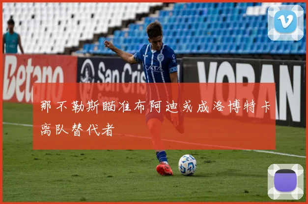那不勒斯瞄准布阿迪或成洛博特卡离队替代者