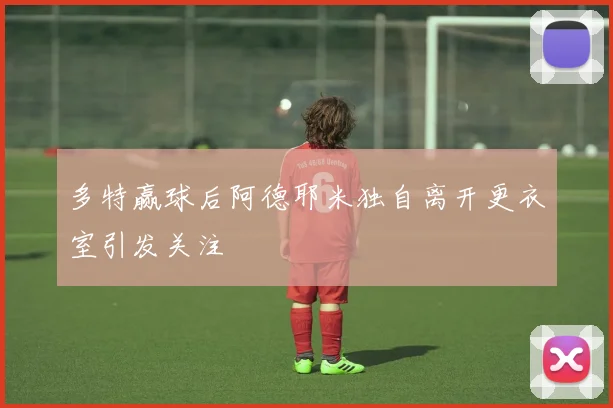 多特赢球后阿德耶米独自离开更衣室引发关注