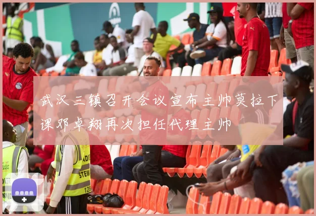 武汉三镇召开会议宣布主帅莫拉下课邓卓翔再次担任代理主帅