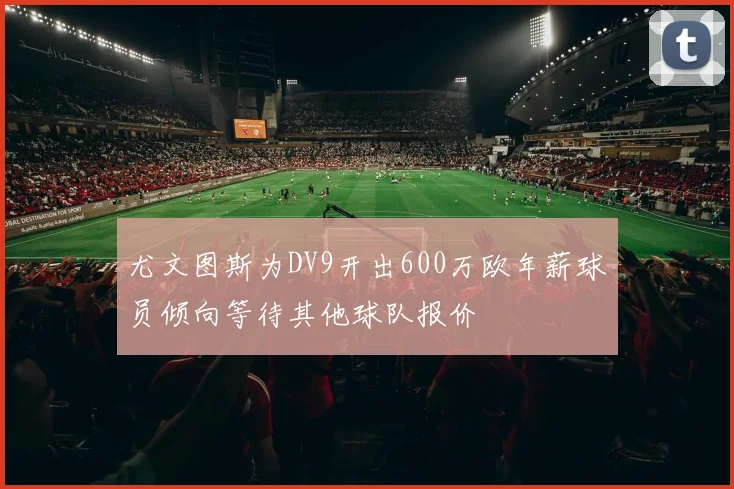 尤文图斯为DV9开出600万欧年薪球员倾向等待其他球队报价