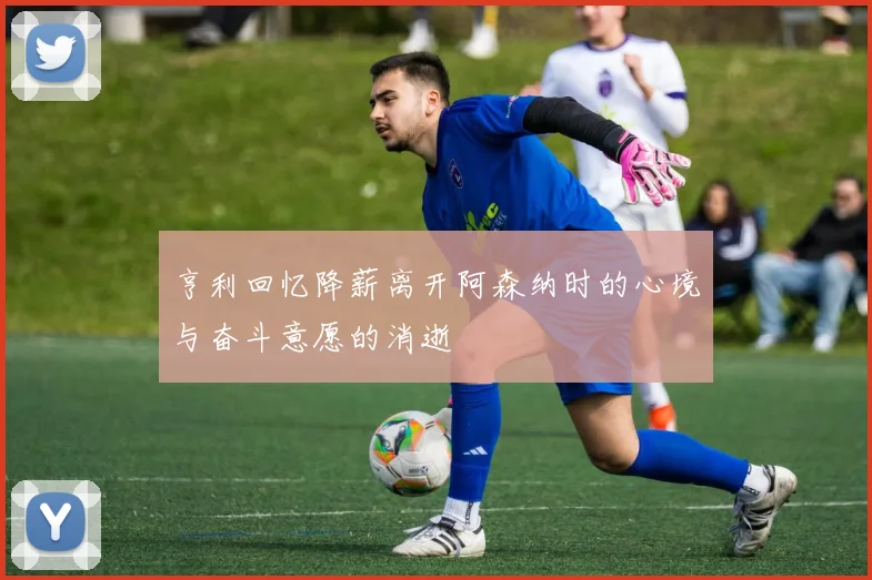 亨利回忆降薪离开阿森纳时的心境与奋斗意愿的消逝