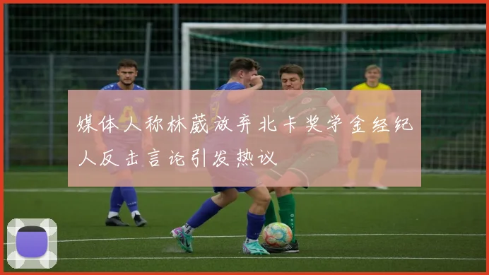 媒体人称林葳放弃北卡奖学金经纪人反击言论引发热议