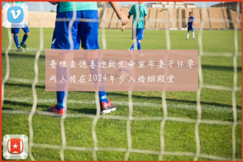 普理查德喜迎新生命宣布妻子怀孕两人将在2024年步入婚姻殿堂