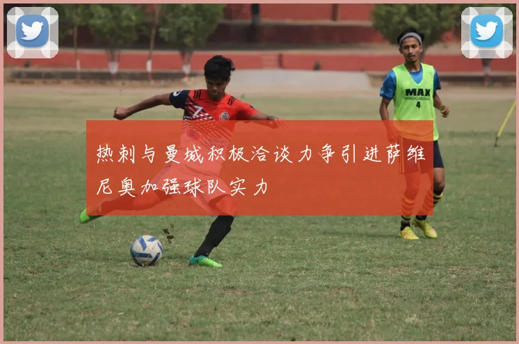 热刺与曼城积极洽谈力争引进萨维尼奥加强球队实力