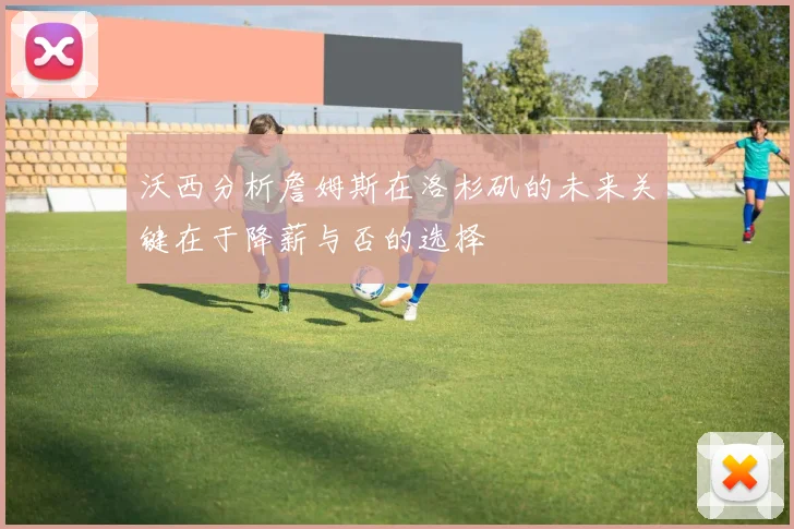 沃西分析詹姆斯在洛杉矶的未来关键在于降薪与否的选择