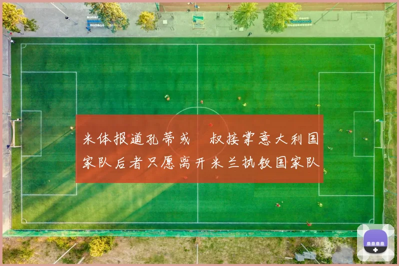 米体报道孔蒂或囧叔接掌意大利国家队后者只愿离开米兰执教国家队或皇马
