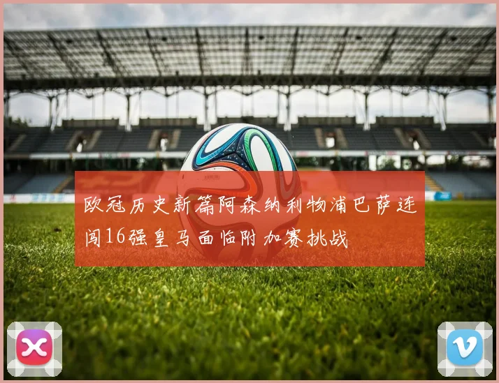 欧冠历史新篇阿森纳利物浦巴萨连闯16强皇马面临附加赛挑战