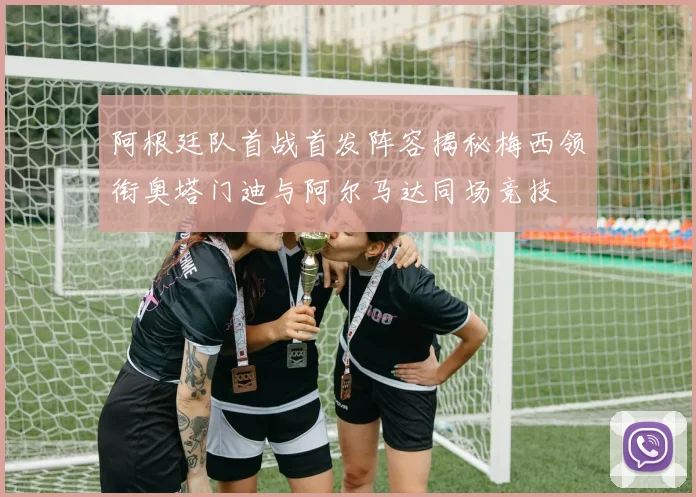 阿根廷队首战首发阵容揭秘梅西领衔奥塔门迪与阿尔马达同场竞技