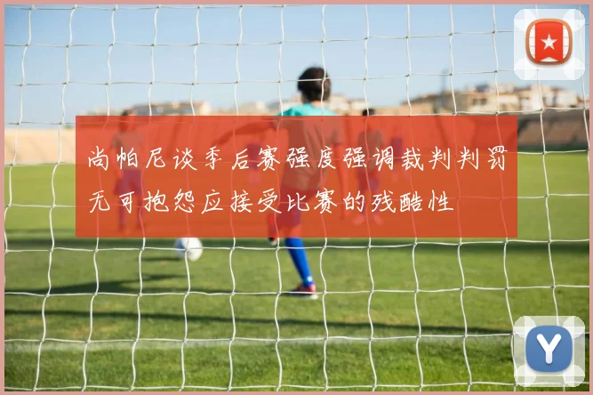 尚帕尼谈季后赛强度强调裁判判罚无可抱怨应接受比赛的残酷性