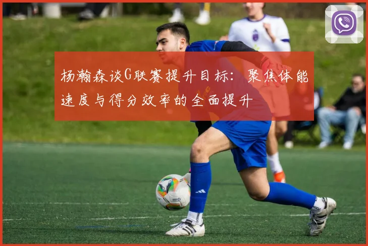 杨瀚森谈G联赛提升目标：聚焦体能速度与得分效率的全面提升