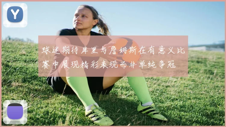 球迷期待库里与詹姆斯在有意义比赛中展现精彩表现而非单纯争冠