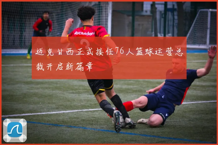 迈克甘西正式接任76人篮球运营总裁开启新篇章