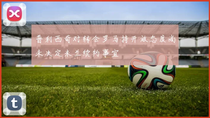 普利西奇对转会罗马持开放态度尚未决定米兰续约事宜